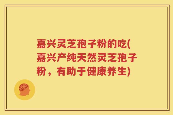 嘉兴灵芝孢子粉的吃(嘉兴产纯天然灵芝孢子粉，有助于健康养生)