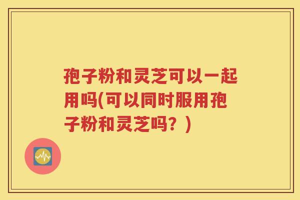 孢子粉和灵芝可以一起用吗(可以同时服用孢子粉和灵芝吗？)
