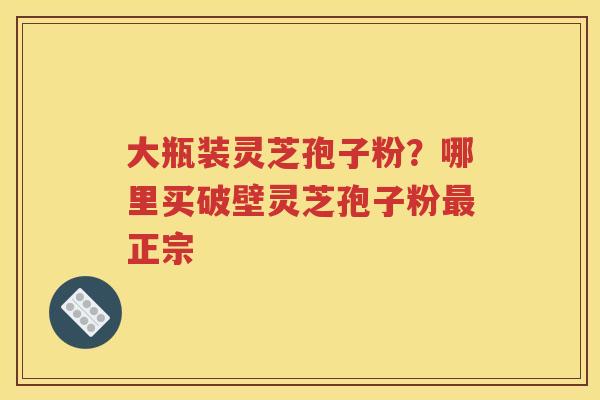 大瓶装灵芝孢子粉？哪里买破壁灵芝孢子粉最正宗