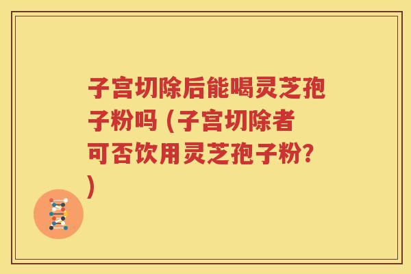 子宫切除后能喝灵芝孢子粉吗 (子宫切除者可否饮用灵芝孢子粉？)