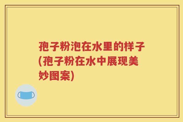 孢子粉泡在水里的样子(孢子粉在水中展现美妙图案)