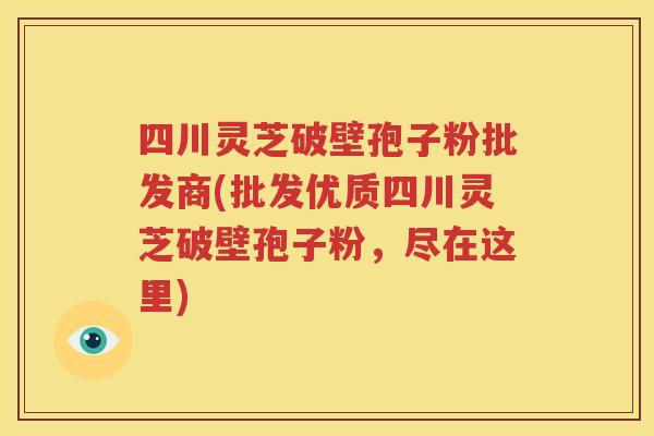 四川灵芝破壁孢子粉批发商(批发优质四川灵芝破壁孢子粉，尽在这里)
