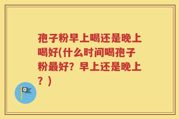 孢子粉早上喝还是晚上喝好(什么时间喝孢子粉最好？早上还是晚上？)