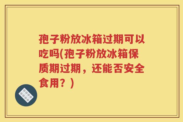孢子粉放冰箱过期可以吃吗(孢子粉放冰箱保质期过期，还能否安全食用？)
