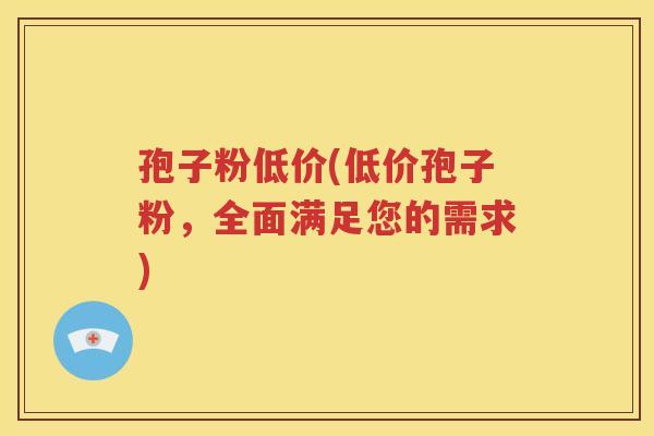 孢子粉低价(低价孢子粉，全面满足您的需求)