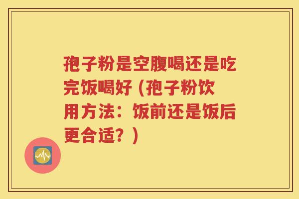 孢子粉是空腹喝还是吃完饭喝好 (孢子粉饮用方法：饭前还是饭后更合适？)