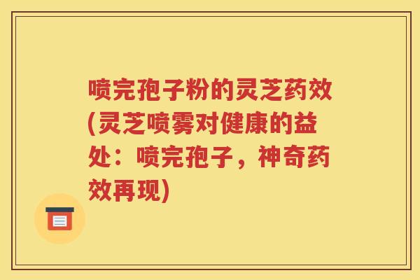 喷完孢子粉的灵芝药效(灵芝喷雾对健康的益处：喷完孢子，神奇药效再现)