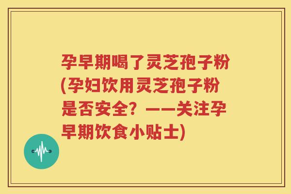 孕早期喝了灵芝孢子粉(孕妇饮用灵芝孢子粉是否安全？——关注孕早期饮食小贴士)