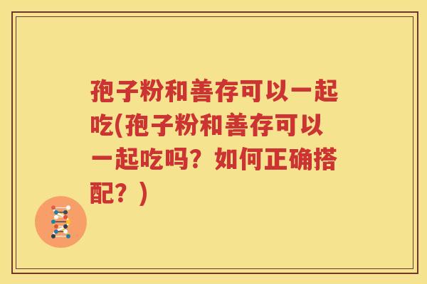 孢子粉和善存可以一起吃(孢子粉和善存可以一起吃吗？如何正确搭配？)