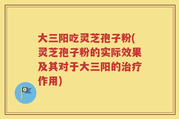 大三阳吃灵芝孢子粉(灵芝孢子粉的实际效果及其对于大三阳的治疗作用)