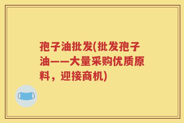 孢子油批发(批发孢子油——大量采购优质原料，迎接商机)