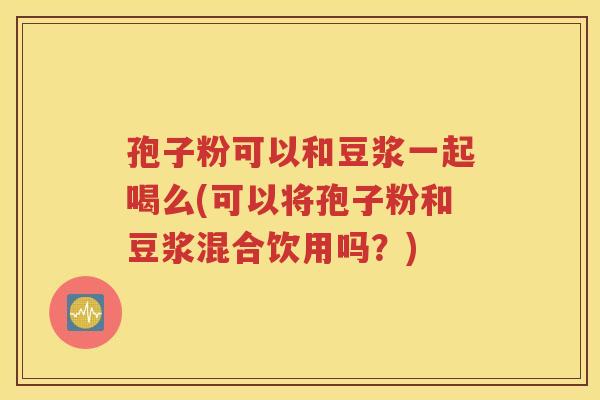 孢子粉可以和豆浆一起喝么(可以将孢子粉和豆浆混合饮用吗？)