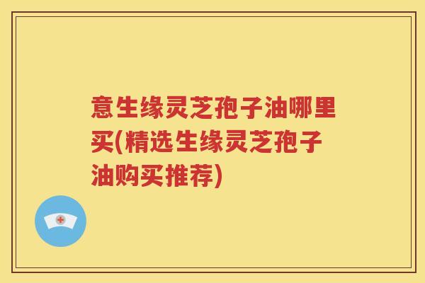 意生缘灵芝孢子油哪里买(精选生缘灵芝孢子油购买推荐)