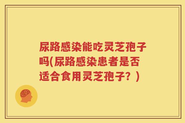 尿路感染能吃灵芝孢子吗(尿路感染患者是否适合食用灵芝孢子？)