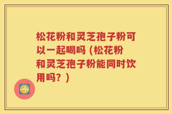 松花粉和灵芝孢子粉可以一起喝吗 (松花粉和灵芝孢子粉能同时饮用吗？)