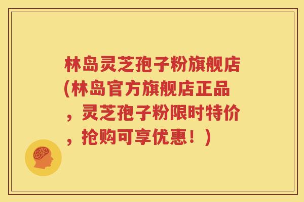 林岛灵芝孢子粉旗舰店(林岛官方旗舰店正品，灵芝孢子粉限时特价，抢购可享优惠！)