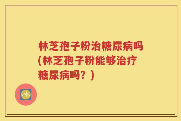 林芝孢子粉治糖尿病吗(林芝孢子粉能够治疗糖尿病吗？)