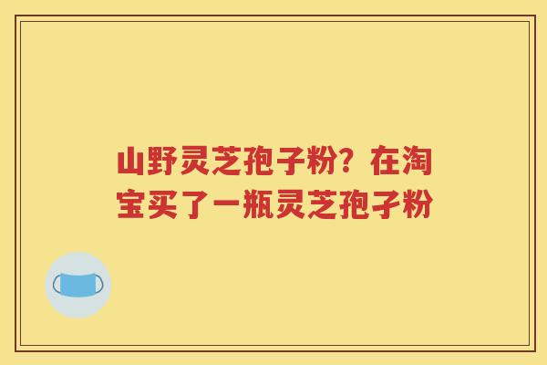 山野灵芝孢子粉？在淘宝买了一瓶灵芝孢孑粉