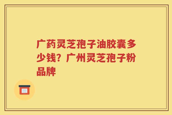 广药灵芝孢子油胶囊多少钱？广州灵芝孢子粉品牌