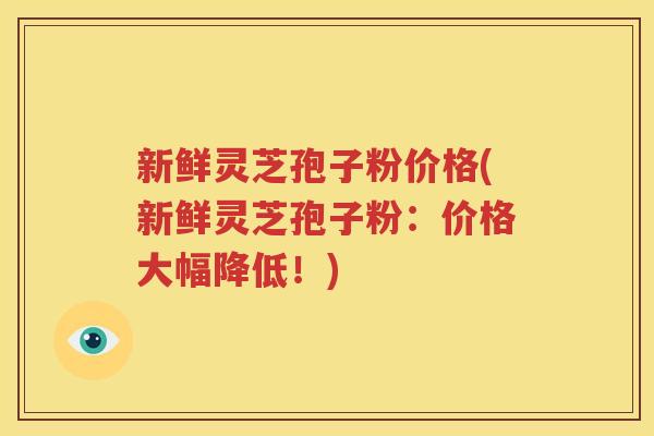 新鲜灵芝孢子粉价格(新鲜灵芝孢子粉：价格大幅降低！)