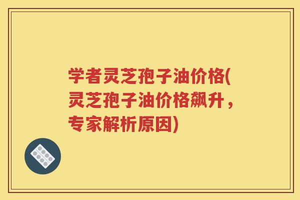学者灵芝孢子油价格(灵芝孢子油价格飙升，专家解析原因)