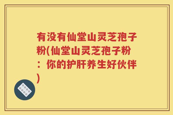 有没有仙堂山灵芝孢子粉(仙堂山灵芝孢子粉：你的护肝养生好伙伴)