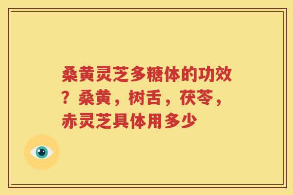 桑黄灵芝多糖体的功效？桑黄，树舌，茯苓，赤灵芝具体用多少