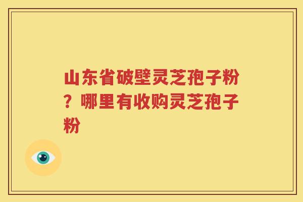 山东省破壁灵芝孢子粉？哪里有收购灵芝孢子粉