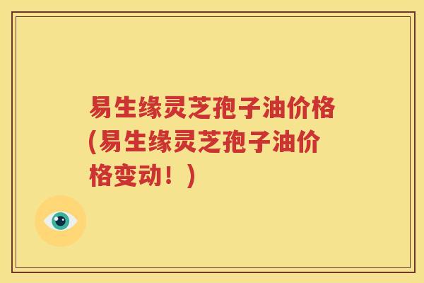 易生缘灵芝孢子油价格(易生缘灵芝孢子油价格变动！)