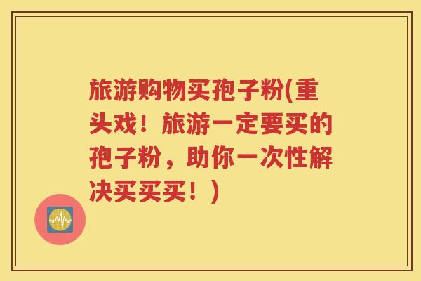 旅游购物买孢子粉(重头戏！旅游一定要买的孢子粉，助你一次性解决买买买！)