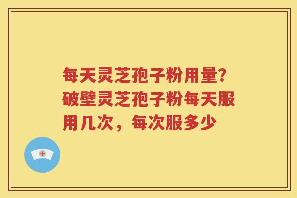 每天灵芝孢子粉用量？破壁灵芝孢子粉每天服用几次，每次服多少