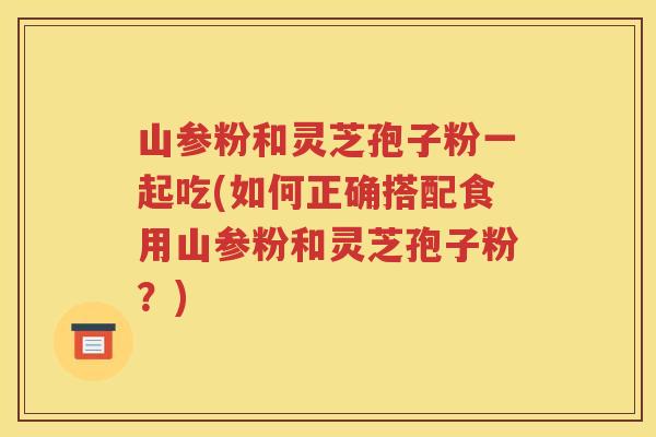 山参粉和灵芝孢子粉一起吃(如何正确搭配食用山参粉和灵芝孢子粉？)