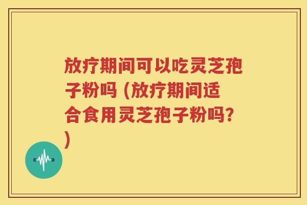 放疗期间可以吃灵芝孢子粉吗 (放疗期间适合食用灵芝孢子粉吗？)