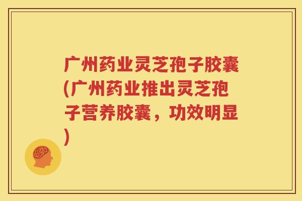 广州药业灵芝孢子胶囊(广州药业推出灵芝孢子营养胶囊，功效明显)
