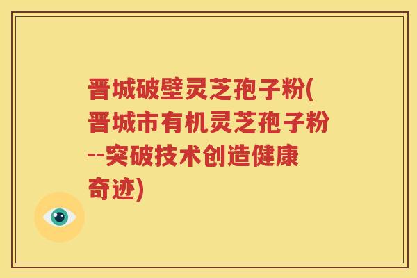 晋城破壁灵芝孢子粉(晋城市有机灵芝孢子粉--突破技术创造健康奇迹)