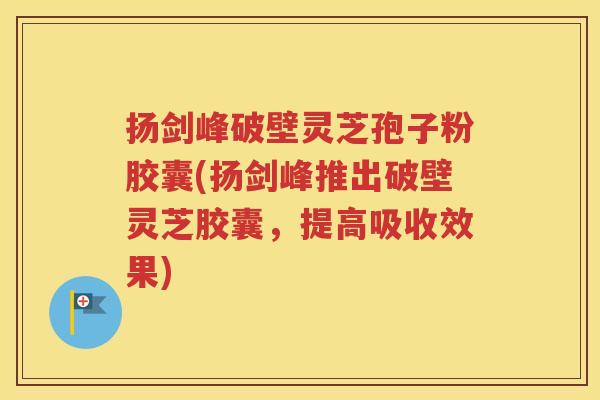 扬剑峰破壁灵芝孢子粉胶囊(扬剑峰推出破壁灵芝胶囊，提高吸收效果)