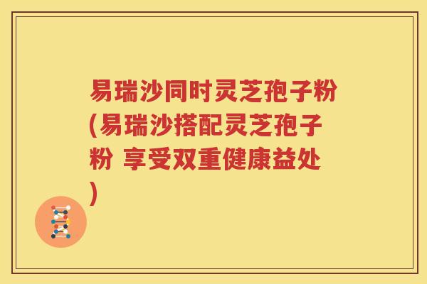 易瑞沙同时灵芝孢子粉(易瑞沙搭配灵芝孢子粉 享受双重健康益处)