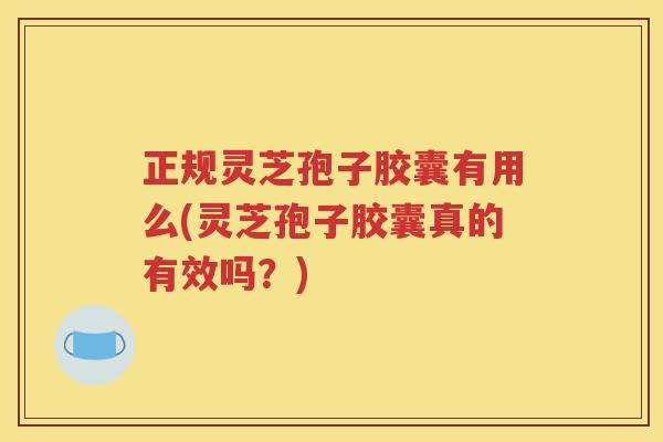 正规灵芝孢子胶囊有用么(灵芝孢子胶囊真的有效吗？)