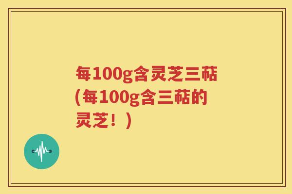 每100g含灵芝三萜(每100g含三萜的灵芝！)