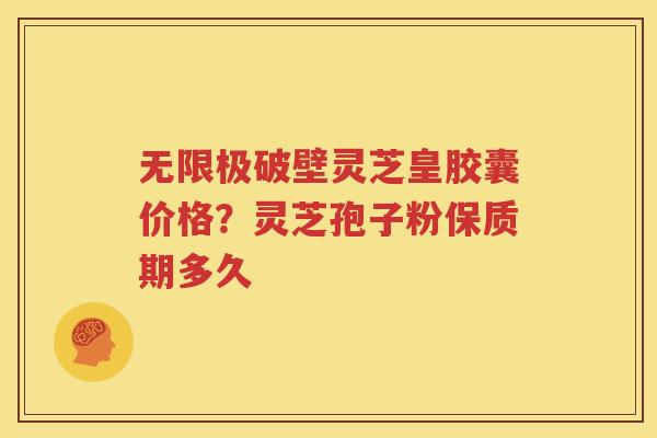 无限极破壁灵芝皇胶囊价格？灵芝孢子粉保质期多久