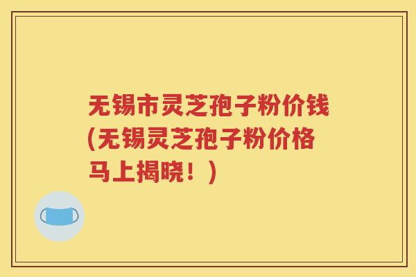 无锡市灵芝孢子粉价钱(无锡灵芝孢子粉价格马上揭晓！)