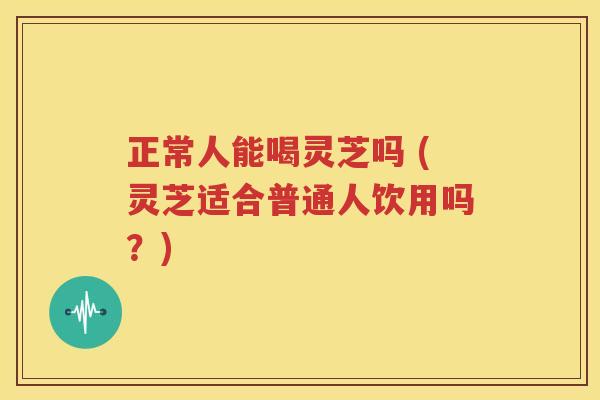 正常人能喝灵芝吗 (灵芝适合普通人饮用吗？)