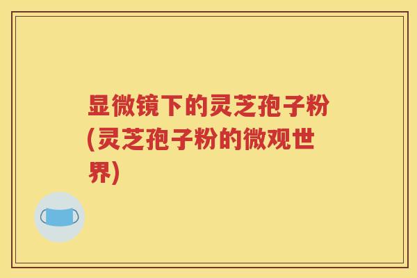 显微镜下的灵芝孢子粉(灵芝孢子粉的微观世界)