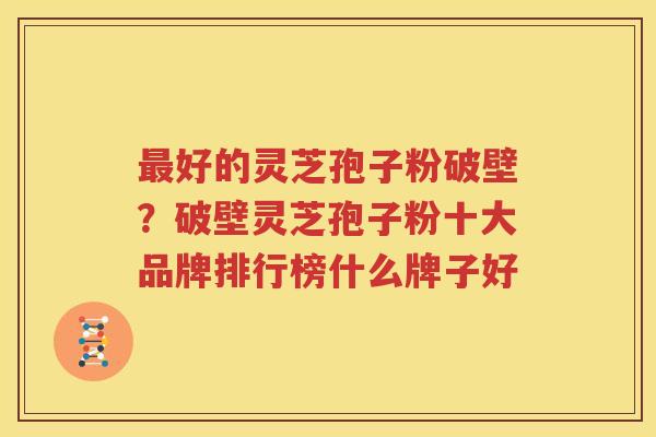 最好的灵芝孢子粉破壁？破壁灵芝孢子粉十大品牌排行榜什么牌子好