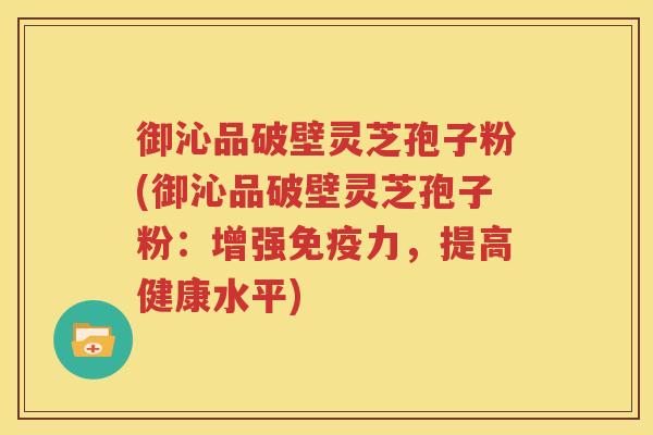 御沁品破壁灵芝孢子粉(御沁品破壁灵芝孢子粉：增强免疫力，提高健康水平)