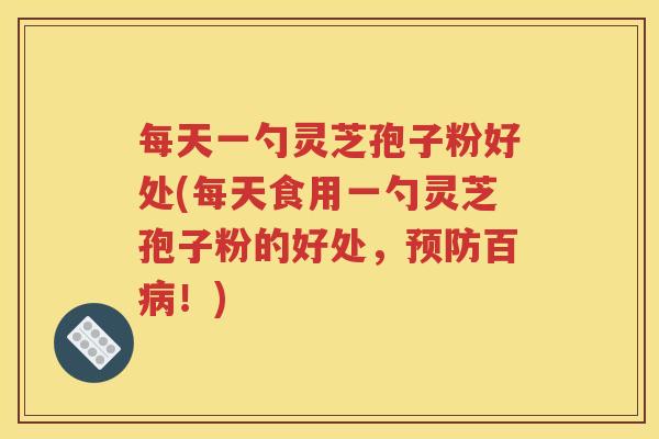 每天一勺灵芝孢子粉好处(每天食用一勺灵芝孢子粉的好处，预防百病！)