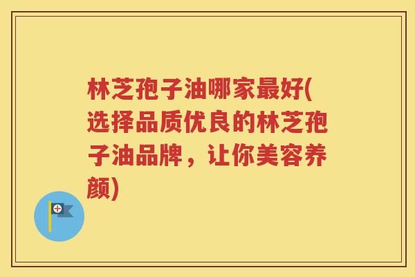 林芝孢子油哪家最好(选择品质优良的林芝孢子油品牌，让你美容养颜)