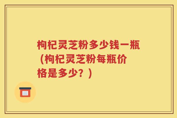 枸杞灵芝粉多少钱一瓶 (枸杞灵芝粉每瓶价格是多少？)