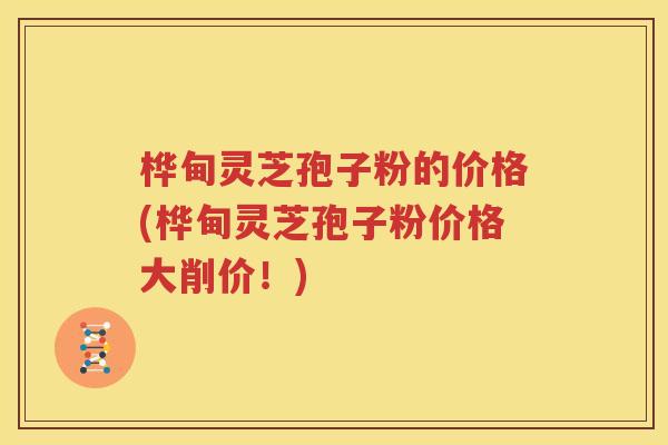 桦甸灵芝孢子粉的价格(桦甸灵芝孢子粉价格大削价！)