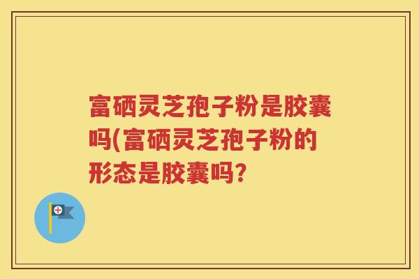 富硒灵芝孢子粉是胶囊吗(富硒灵芝孢子粉的形态是胶囊吗？